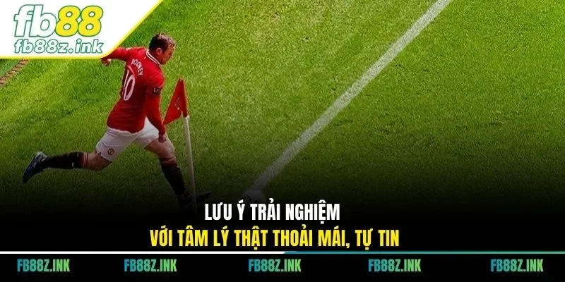 Lưu ý trải nghiệm với tâm lý thật thoải mái, tự tin