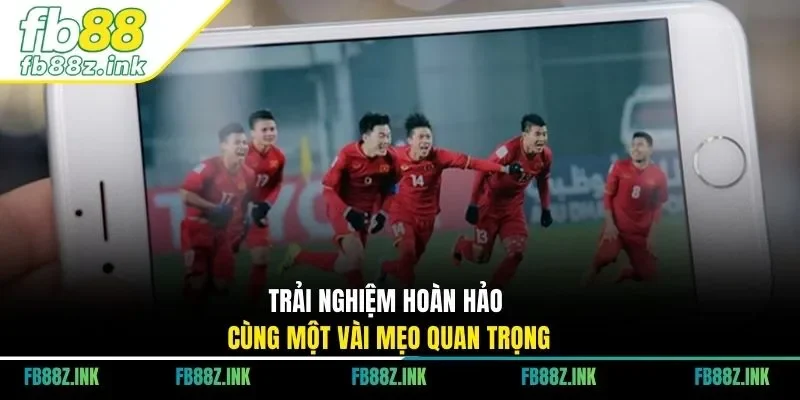 Trải nghiệm hoàn hảo cùng một vài mẹo quan trọng